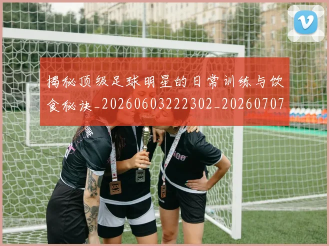 揭秘顶级足球明星的日常训练与饮食秘诀_20260603222302_20260707020140