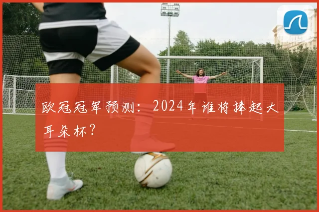 欧冠冠军预测:2024年谁将捧起大耳朵杯?