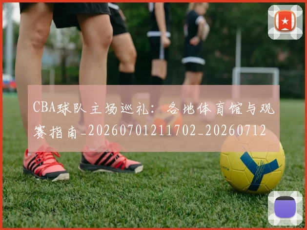 CBA球队主场巡礼:各地体育馆与观赛指南_20260701211702_20260712045935