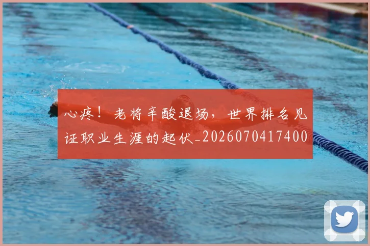 心疼！老将辛酸退场，世界排名见证职业生涯的起伏_20260704174006
