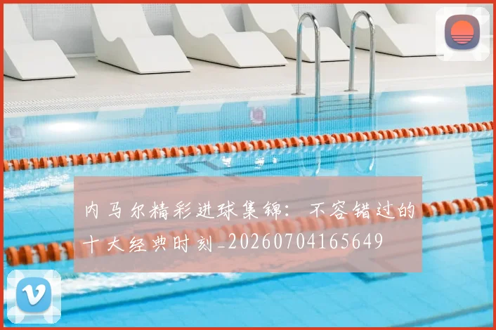 内马尔精彩进球集锦:不容错过的十大经典时刻_20260704165649