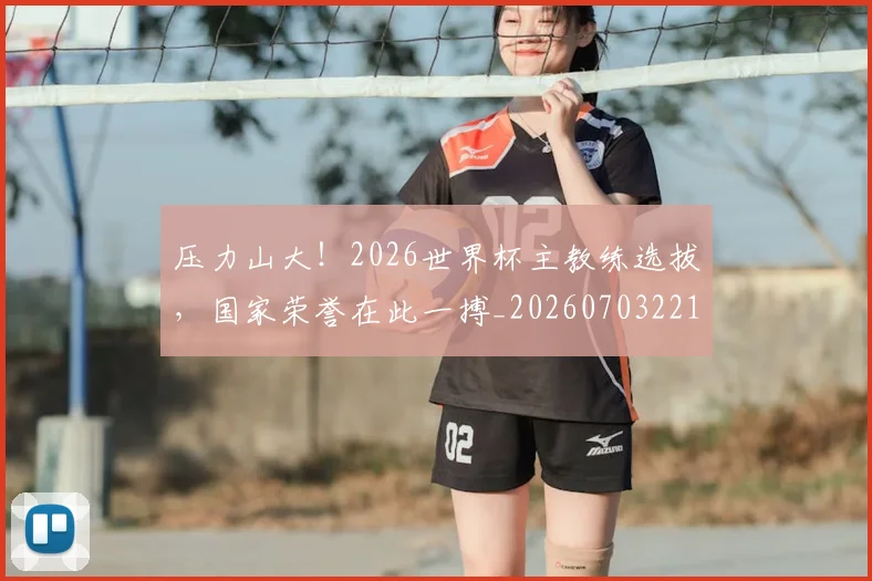 压力山大!2026世界杯主教练选拔,国家荣誉在此一搏_20260703221329