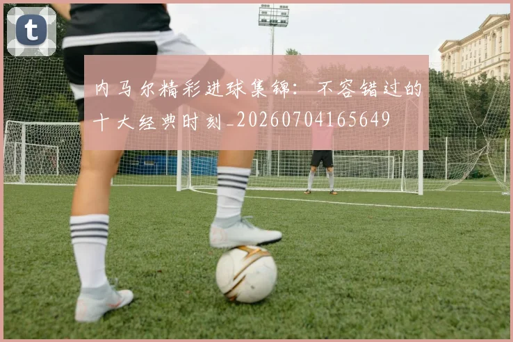 内马尔精彩进球集锦：不容错过的十大经典时刻_20260704165649