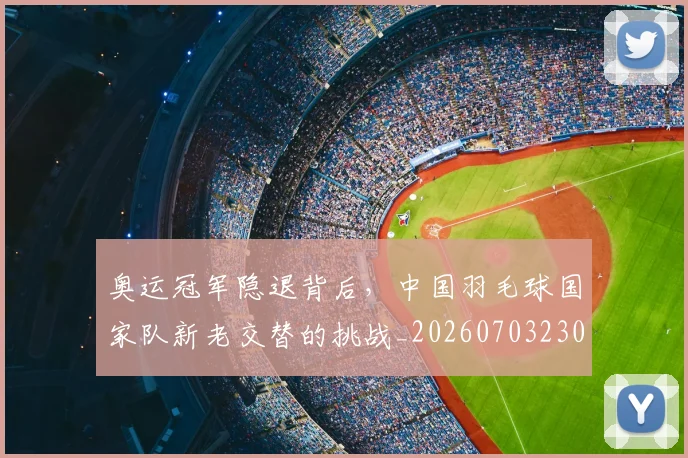 奥运冠军隐退背后,中国羽毛球国家队新老交替的挑战_20260703230047