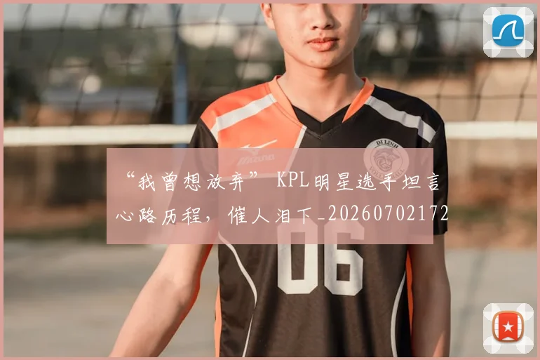 “我曾想放弃” KPL明星选手坦言心路历程，催人泪下_20260702172707_20260715183049