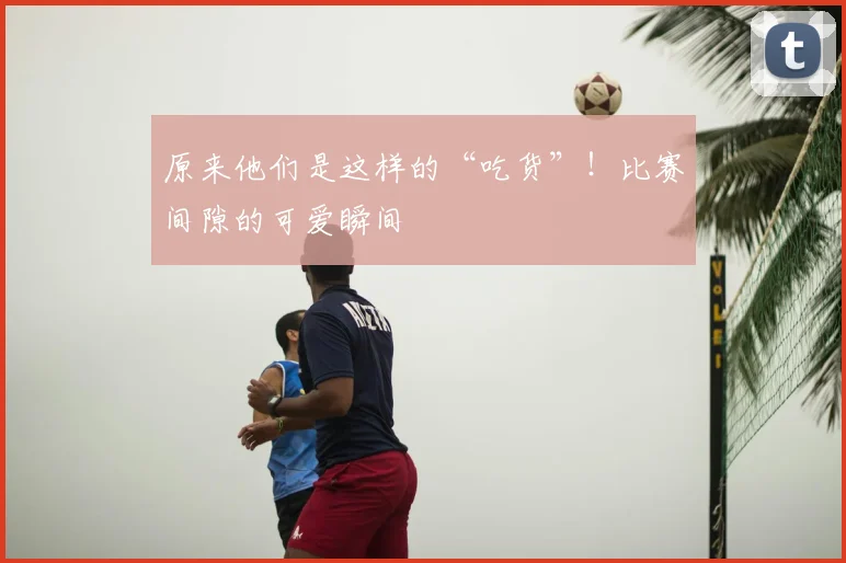 原来他们是这样的“吃货”!比赛间隙的可爱瞬间