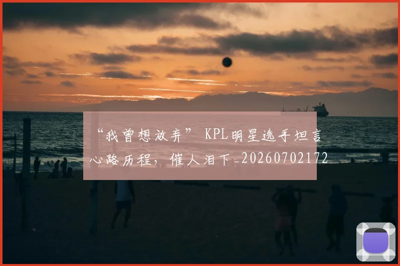 “我曾想放弃” KPL明星选手坦言心路历程,催人泪下_20260702172707_20260715183049