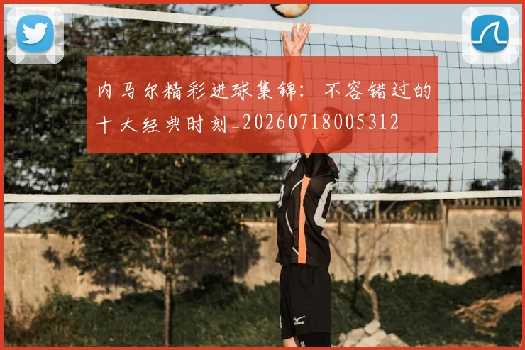 内马尔精彩进球集锦:不容错过的十大经典时刻_20260718005312