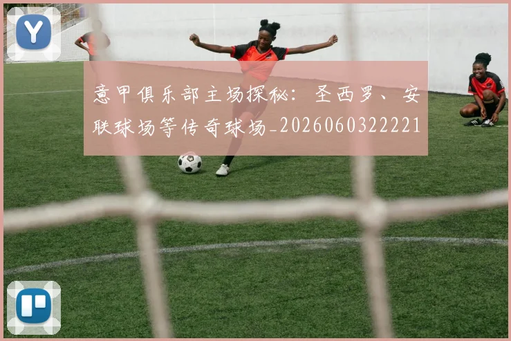 意甲俱乐部主场探秘：圣西罗、安联球场等传奇球场_20260603222215_20260704174641_20260723174053
