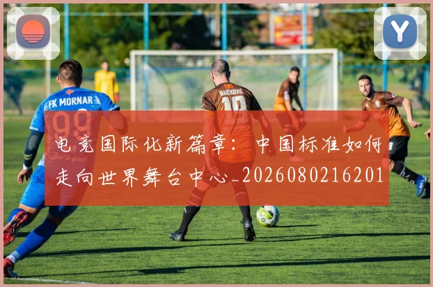 电竞国际化新篇章：中国标准如何走向世界舞台中心_20260802162012