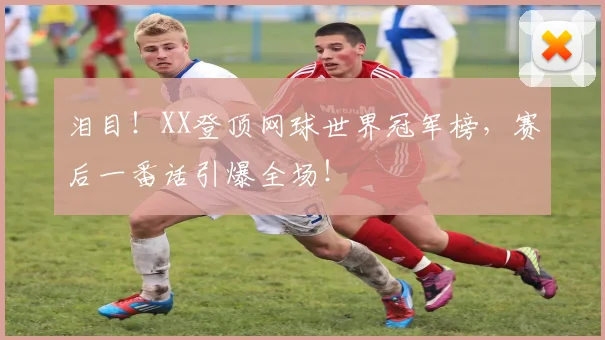 泪目！XX登顶网球世界冠军榜，赛后一番话引爆全场！