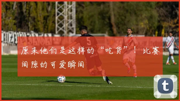 原来他们是这样的“吃货”!比赛间隙的可爱瞬间